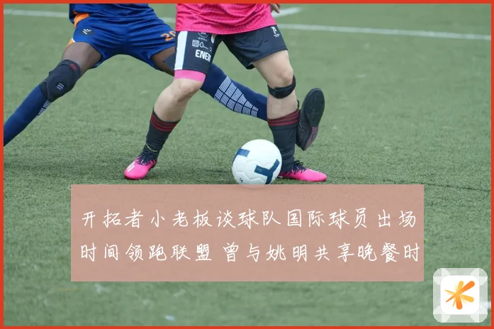 开拓者小老板谈球队国际球员出场时间领跑联盟 曾与姚明共享晚餐时光
