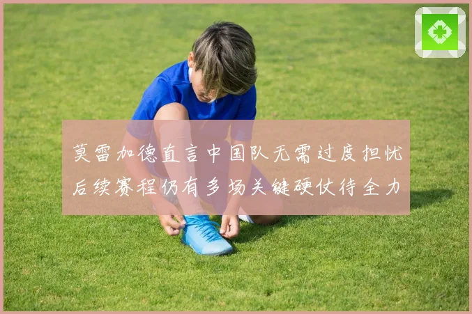 莫雷加德直言中国队无需过度担忧后续赛程仍有多场关键硬仗待全力应对