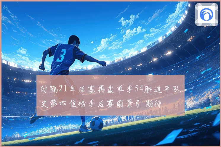 时隔21年活塞再轰单季54胜追平队史第四佳绩季后赛前景引期待