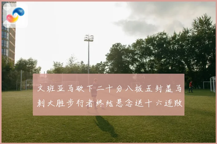 文班亚马砍下二十分八板五封盖马刺大胜步行者终结悬念送十六连败