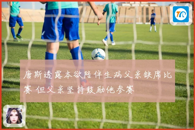 唐斯透露本欲陪伴生病父亲缺席比赛 但父亲坚持鼓励他参赛