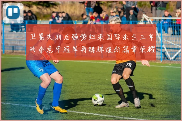卫冕失利后强势归来国际米兰三年两夺意甲冠军再铸辉煌新篇章荣耀