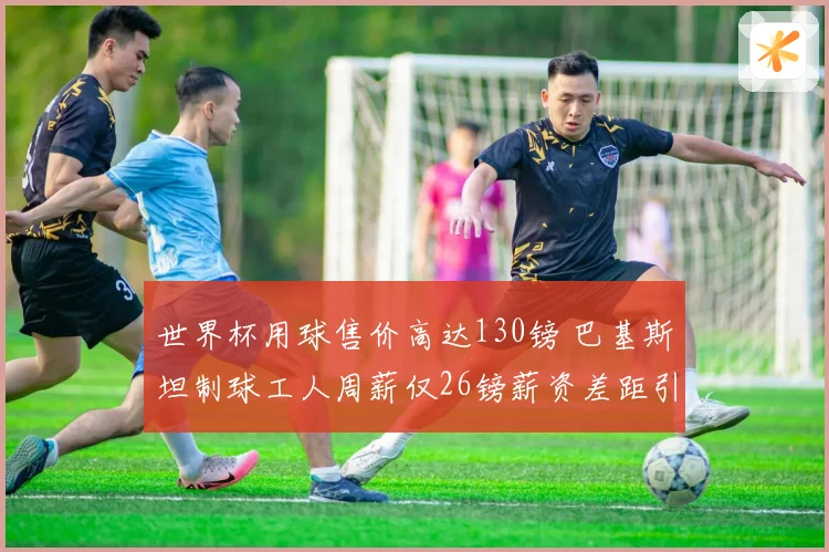 世界杯用球售价高达130镑 巴基斯坦制球工人周薪仅26镑薪资差距引关注