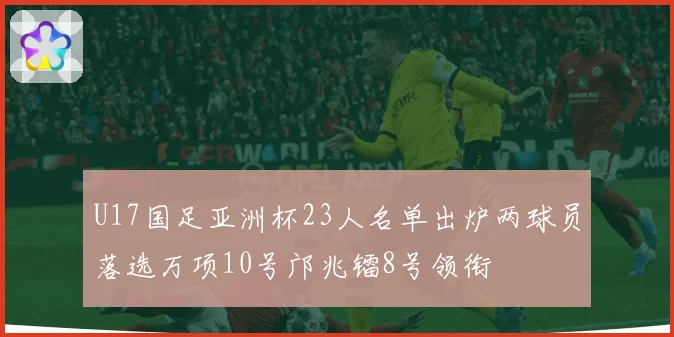 U17国足亚洲杯23人名单出炉两球员落选万项10号邝兆镭8号领衔