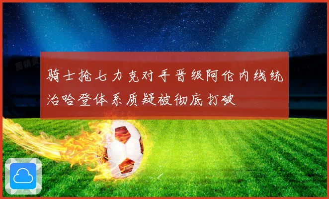 骑士抢七力克对手晋级阿伦内线统治哈登体系质疑被彻底打破