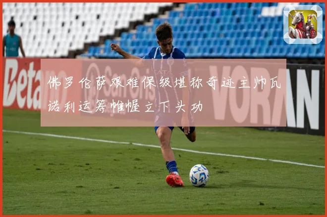 佛罗伦萨艰难保级堪称奇迹主帅瓦诺利运筹帷幄立下头功
